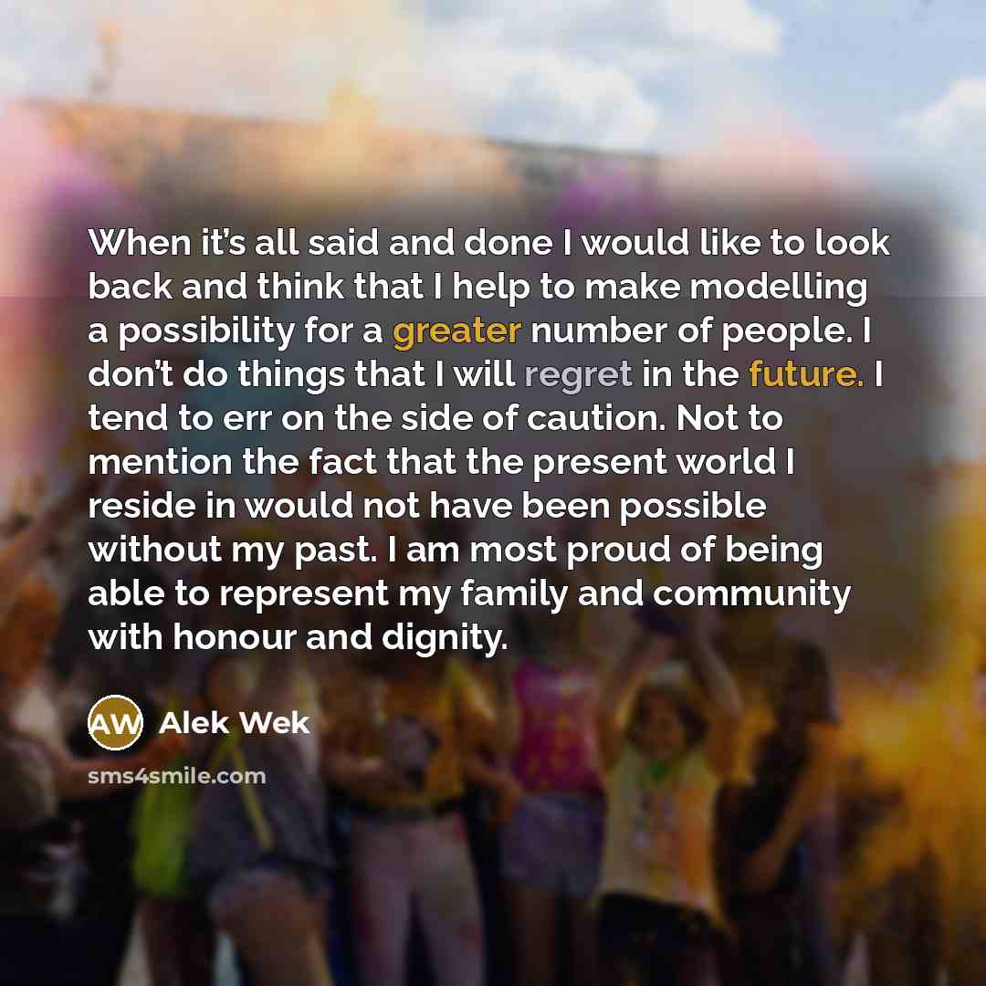 “When it’s all said and done I would like to look back and think that I help to make modelling a possibility for a greater number of people. I don’t do things that I will regret in the future. I tend to err on the side of caution. Not to mention the fact that the present world I reside in would not…” quote by Alek Wek