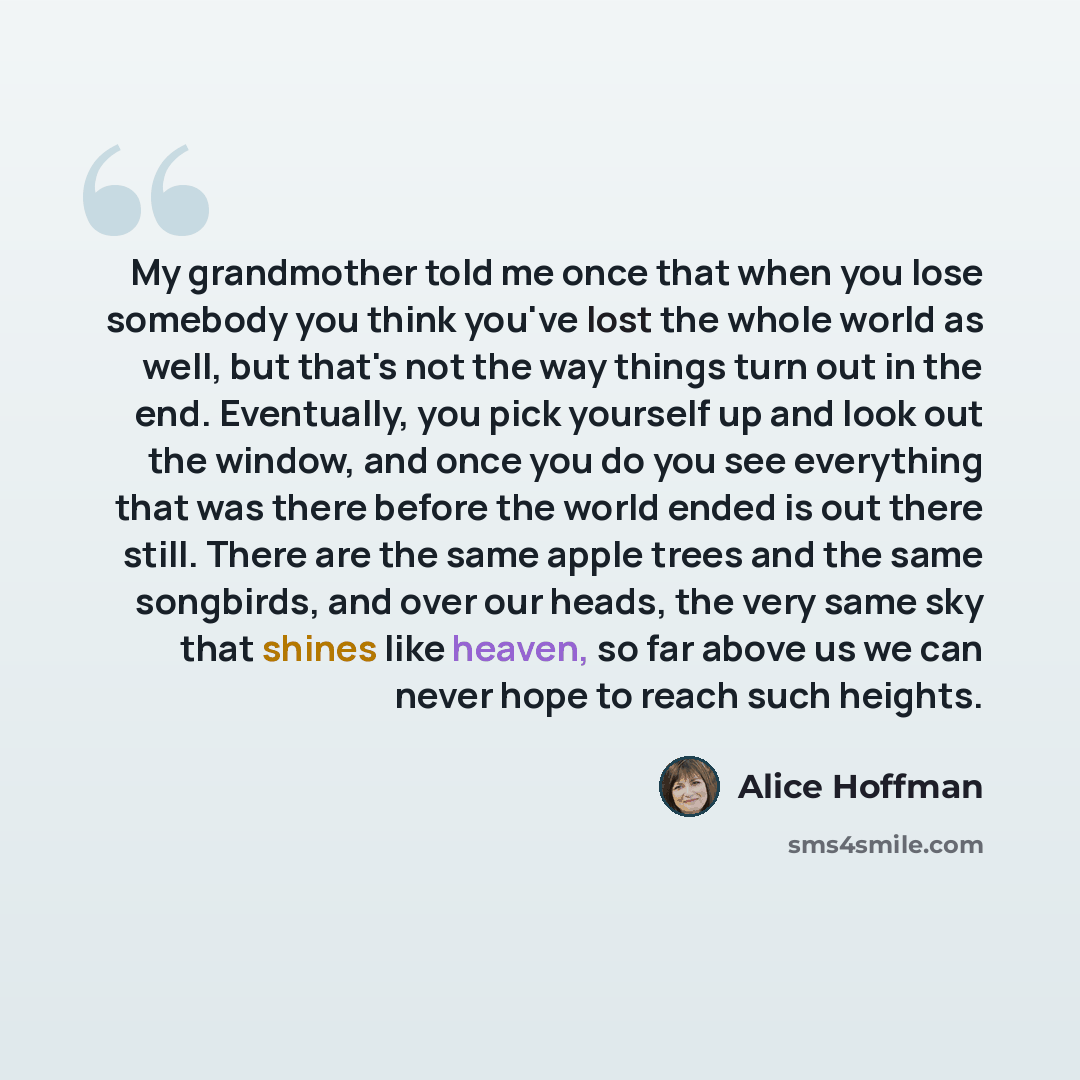 “My grandmother told me once that when you lose somebody you think you've lost the whole world as well, but that's not the way things turn out in the end. Eventually, you pick yourself up and look out the window, and once you do you see everything that was there before the world ended is out there…” quote by Alice Hoffman
