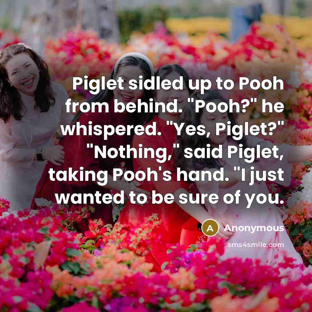 “Piglet sidled up to Pooh from behind. "Pooh?" he whispered. "Yes, Piglet?" "Nothing," said Piglet, taking Pooh's hand. "I just wanted to be sure of you.” quote by Anonymous