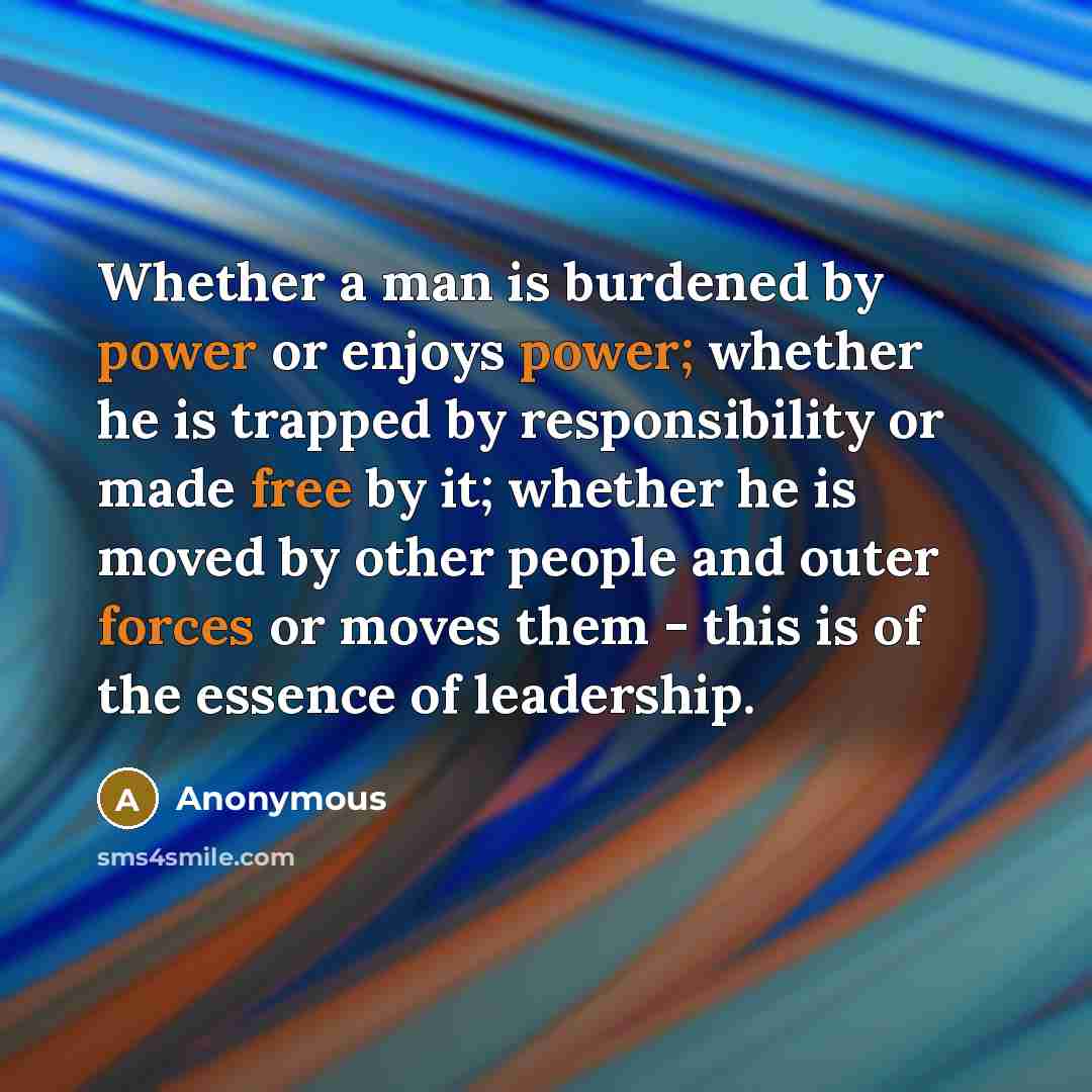 “Whether a man is burdened by power or enjoys power; whether he is trapped by responsibility or made free by it; whether he is moved by other people and outer forces or moves them - this is of the essence of leadership.” quote by Anonymous