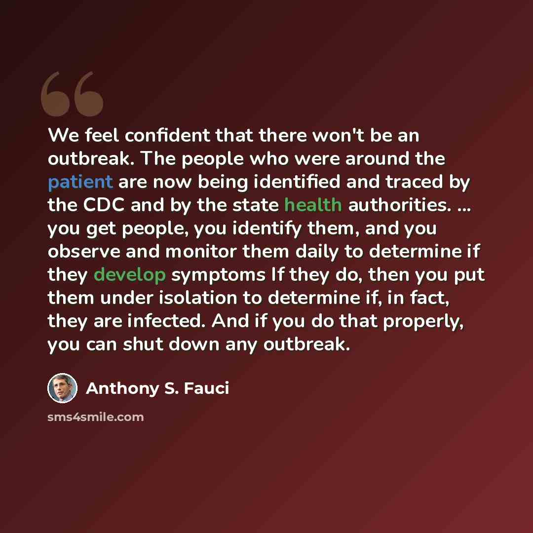 “We feel confident that there won't be an outbreak. The people who were around the patient are now being identified and traced by the CDC and by the state health authorities. ... you get people, you identify them, and you observe and monitor them daily to determine if they develop symptoms If they…” quote by Anthony S. Fauci