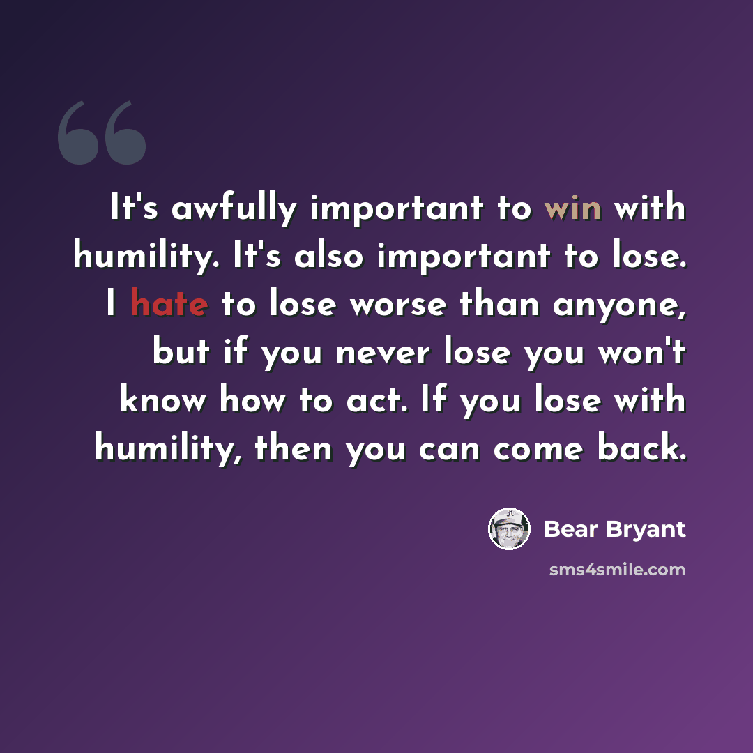 “It's awfully important to win with humility. It's also important to lose. I hate to lose worse than anyone, but if you never lose you won't know how to act. If you lose with humility, then you can come back.” quote by Bear Bryant