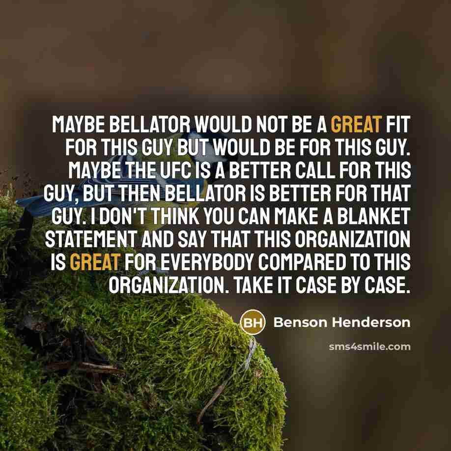 “Maybe Bellator would not be a great fit for this guy but would be for this guy. Maybe the UFC is a better call for this guy, but then Bellator is better for that guy. I don't think you can make a blanket statement and say that this organization is great for everybody compared to this organization…” quote by Benson Henderson