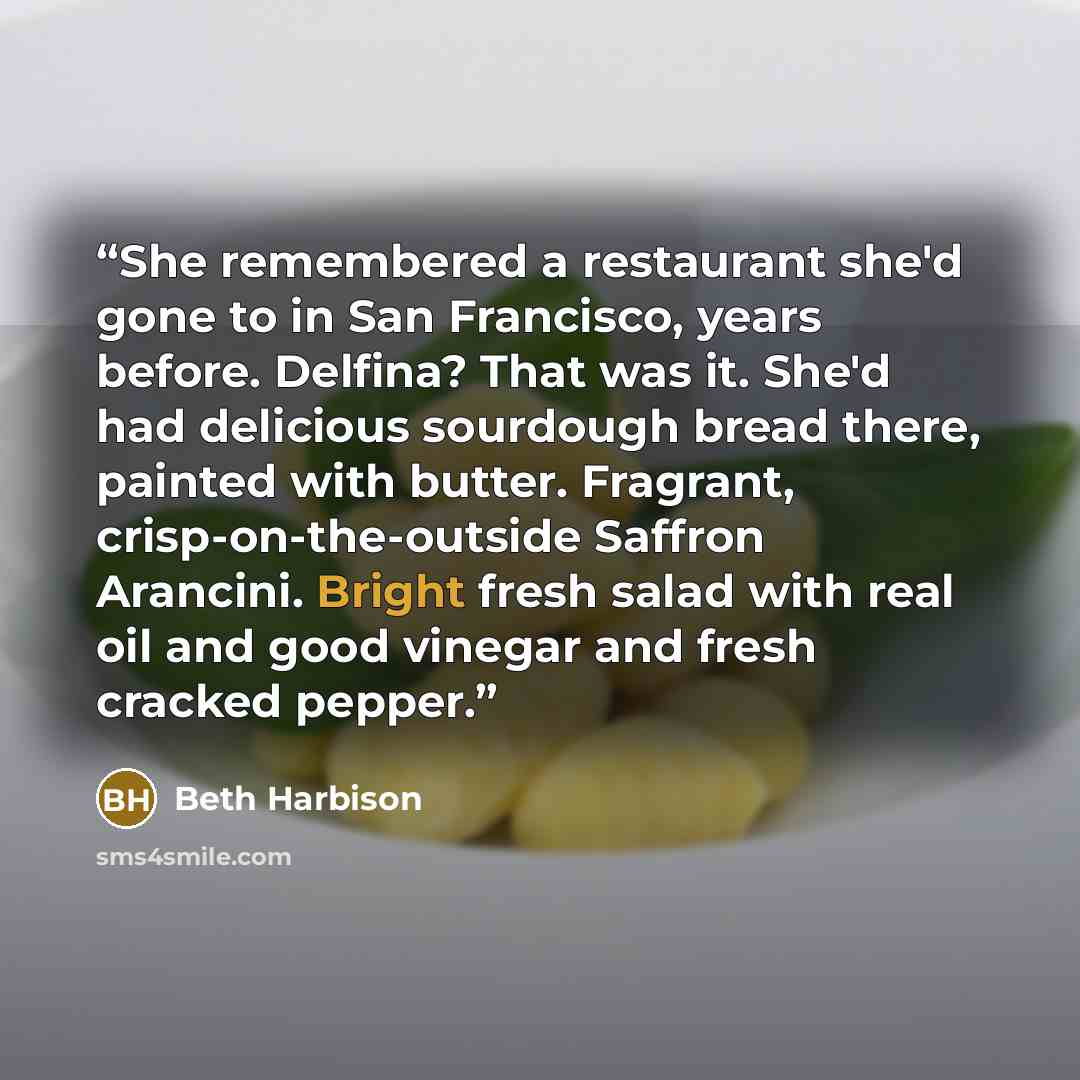 “She remembered a restaurant she'd gone to in San Francisco, years before. Delfina? That was it. She'd had delicious sourdough bread there, painted with butter. Fragrant, crisp-on-the-outside Saffron Arancini. Bright fresh salad with real oil and good vinegar and fresh cracked pepper.” quote by Beth Harbison