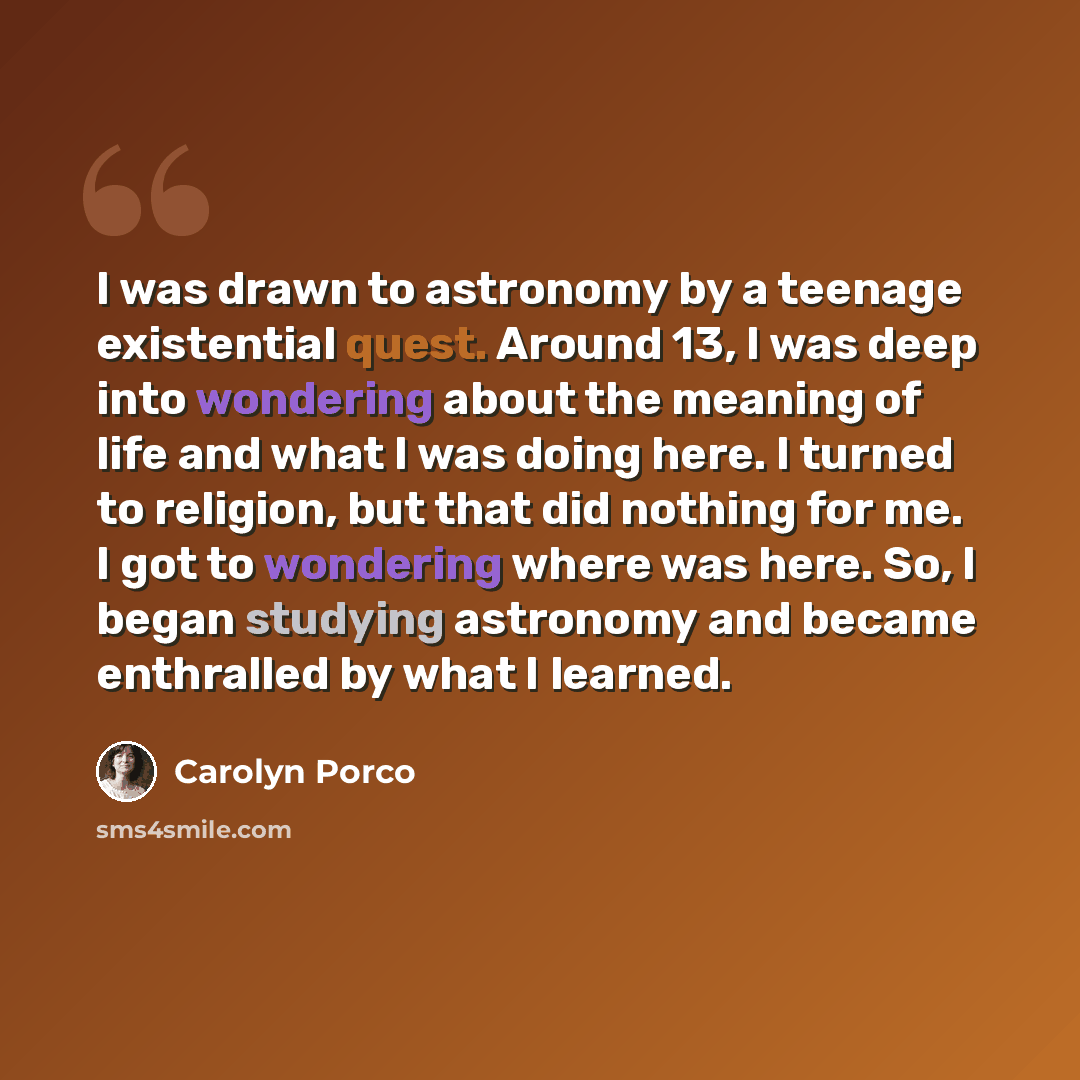 “I was drawn to astronomy by a teenage existential quest. Around 13, I was deep into wondering about the meaning of life and what I was doing here. I turned to religion, but that did nothing for me. I got to wondering where was here. So, I began studying astronomy and became enthralled by what I…” quote by Carolyn Porco