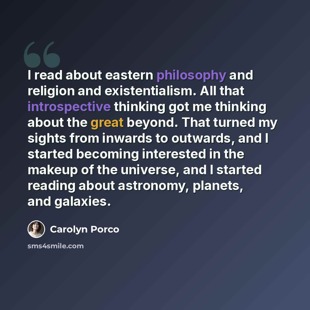 “I read about eastern philosophy and religion and existentialism. All that introspective thinking got me thinking about the great beyond. That turned my sights from inwards to outwards, and I started becoming interested in the makeup of the universe, and I started reading about astronomy, planets…” quote by Carolyn Porco