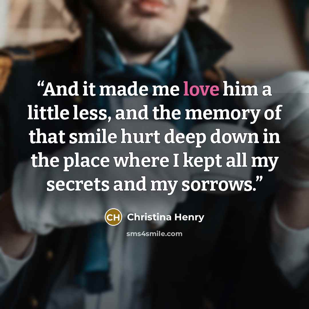 “And it made me love him a little less, and the memory of that smile hurt deep down in the place where I kept all my secrets and my sorrows.” quote by Christina Henry