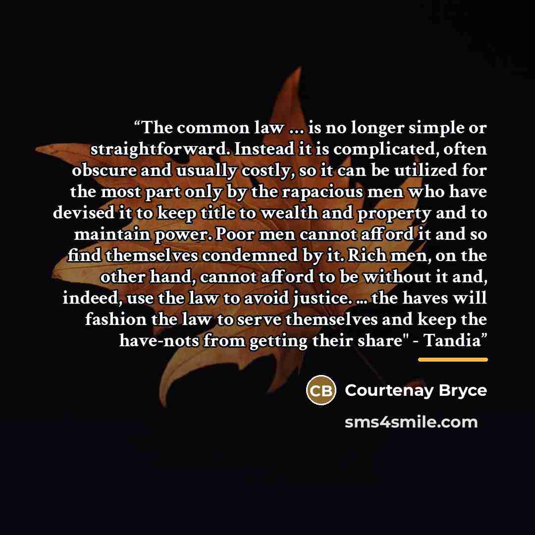 “The common law … is no longer simple or straightforward. Instead it is complicated, often obscure and usually costly, so it can be utilized for the most part only by the rapacious men who have devised it to keep title to wealth and property and to maintain power. Poor men cannot afford it and so…” quote by Courtenay Bryce