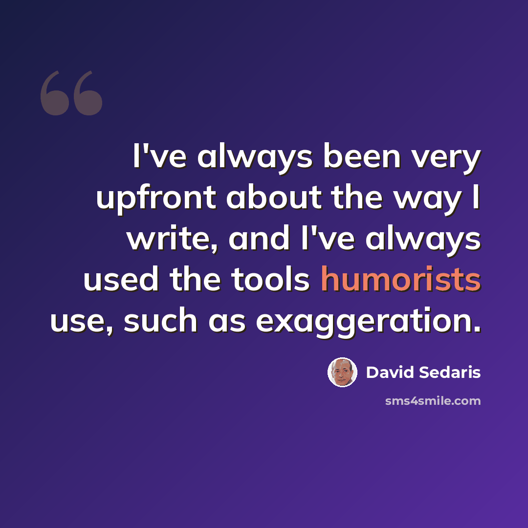 “I've always been very upfront about the way I write, and I've always used the tools humorists use, such as exaggeration.” quote by David Sedaris