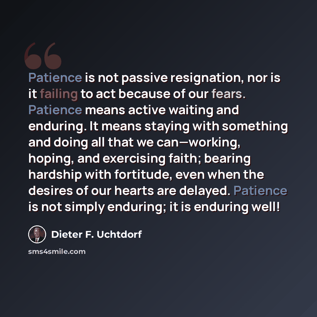 “Patience is not passive resignation, nor is it failing to act because of our fears. Patience means active waiting and enduring. It means staying with something and doing all that we can—working, hoping, and exercising faith; bearing hardship with fortitude, even when the desires of our hearts are…” quote by Dieter F. Uchtdorf