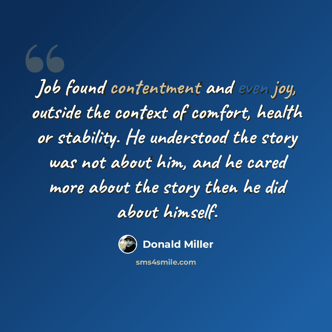 “Job found contentment and even joy, outside the context of comfort, health or stability. He understood the story was not about him, and he cared more about the story then he did about himself.” quote by Donald Miller