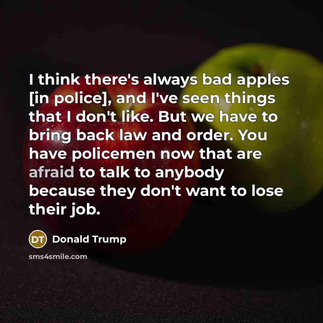 “I think there's always bad apples [in police], and I've seen things that I don't like. But we have to bring back law and order. You have policemen now that are afraid to talk to anybody because they don't want to lose their job.” quote by Donald Trump
