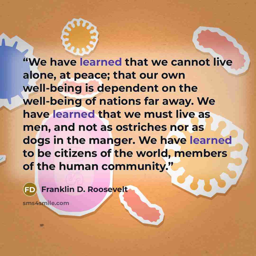 “We have learned that we cannot live alone, at peace; that our own well-being is dependent on the well-being of nations far away. We have learned that we must live as men, and not as ostriches nor as dogs in the manger. We have learned to be citizens of the world, members of the human community.” quote by Franklin D. Roosevelt