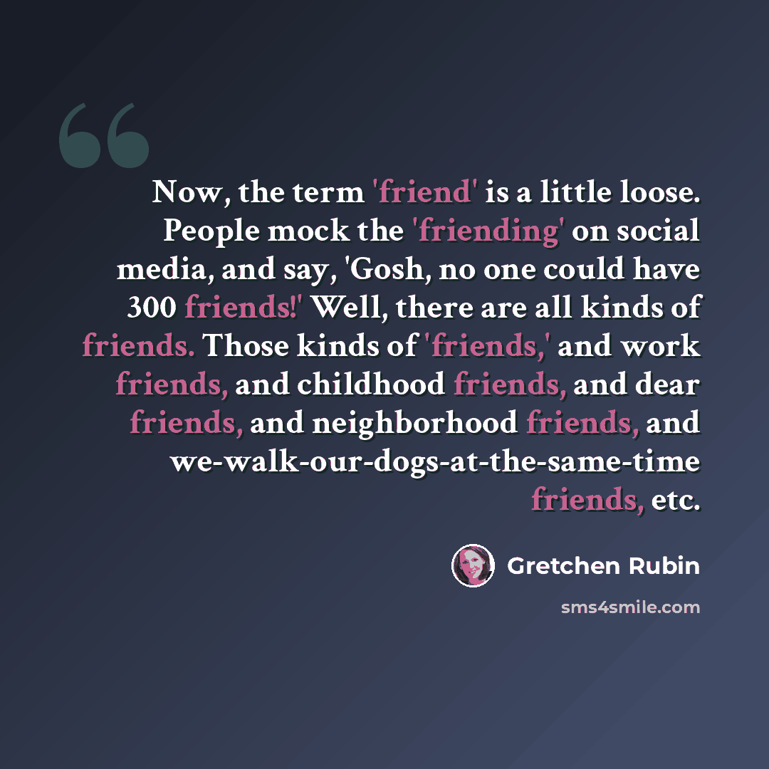 “Now, the term 'friend' is a little loose. People mock the 'friending' on social media, and say, 'Gosh, no one could have 300 friends!' Well, there are all kinds of friends. Those kinds of 'friends,' and work friends, and childhood friends, and dear friends, and neighborhood friends, and…” quote by Gretchen Rubin