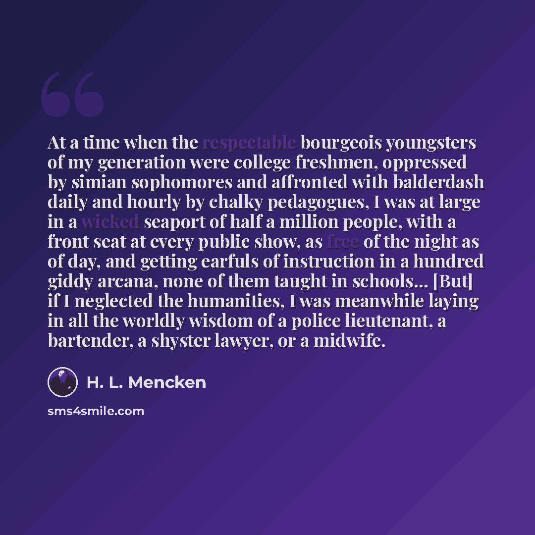 “At a time when the respectable bourgeois youngsters of my generation were college freshmen, oppressed by simian sophomores and affronted with balderdash daily and hourly by chalky pedagogues, I was at large in a wicked seaport of half a million people, with a front seat at every public show, as…” quote by H. L. Mencken