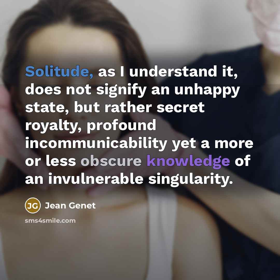 “Solitude, as I understand it, does not signify an unhappy state, but rather secret royalty, profound incommunicability yet a more or less obscure knowledge of an invulnerable singularity.” quote by Jean Genet