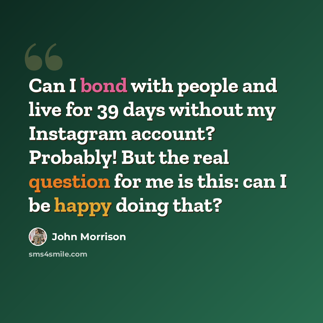 “Can I bond with people and live for 39 days without my Instagram account? Probably! But the real question for me is this: can I be happy doing that?” quote by John Morrison