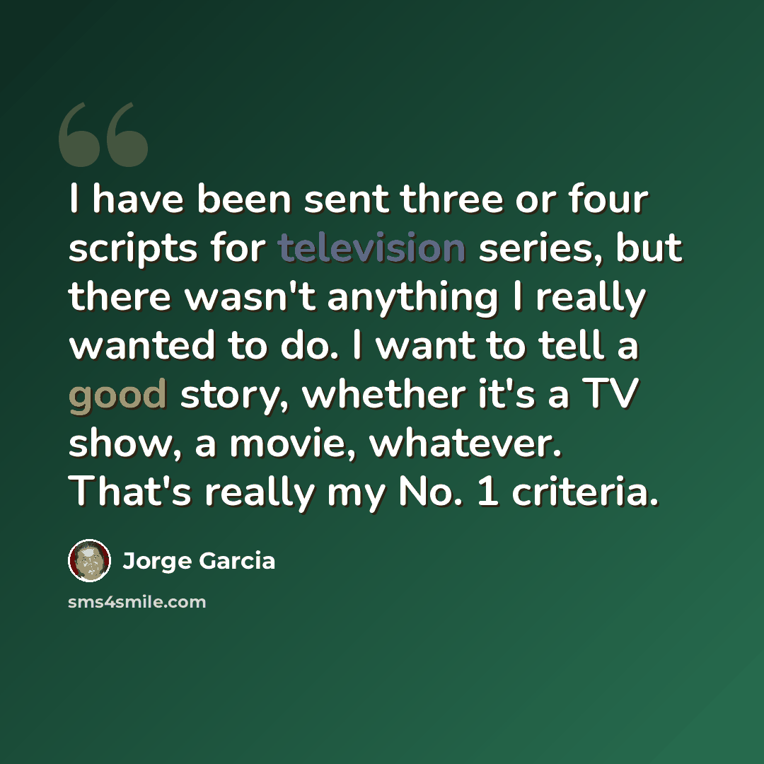 “I have been sent three or four scripts for television series, but there wasn't anything I really wanted to do. I want to tell a good story, whether it's a TV show, a movie, whatever. That's really my No. 1 criteria.” quote by Jorge Garcia