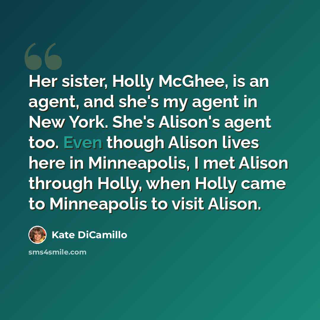 “Her sister, Holly McGhee, is an agent, and she's my agent in New York. She's Alison's agent too. Even though Alison lives here in Minneapolis, I met Alison through Holly, when Holly came to Minneapolis to visit Alison.” quote by Kate DiCamillo