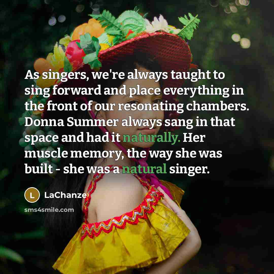 “As singers, we're always taught to sing forward and place everything in the front of our resonating chambers. Donna Summer always sang in that space and had it naturally. Her muscle memory, the way she was built - she was a natural singer.” quote by LaChanze
