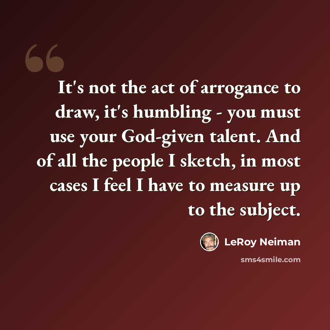 “It's not the act of arrogance to draw, it's humbling - you must use your God-given talent. And of all the people I sketch, in most cases I feel I have to measure up to the subject.” quote by LeRoy Neiman