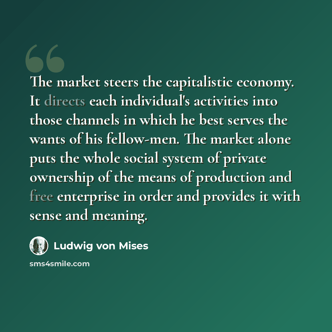 “The market steers the capitalistic economy. It directs each individual's activities into those channels in which he best serves the wants of his fellow-men. The market alone puts the whole social system of private ownership of the means of production and free enterprise in order and provides it…” quote by Ludwig von Mises