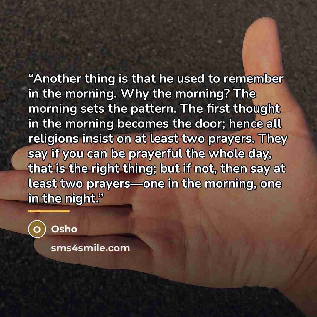 “Another thing is that he used to remember in the morning. Why the morning? The morning sets the pattern. The first thought in the morning becomes the door; hence all religions insist on at least two prayers. They say if you can be prayerful the whole day, that is the right thing; but if not, then…” quote by Osho
