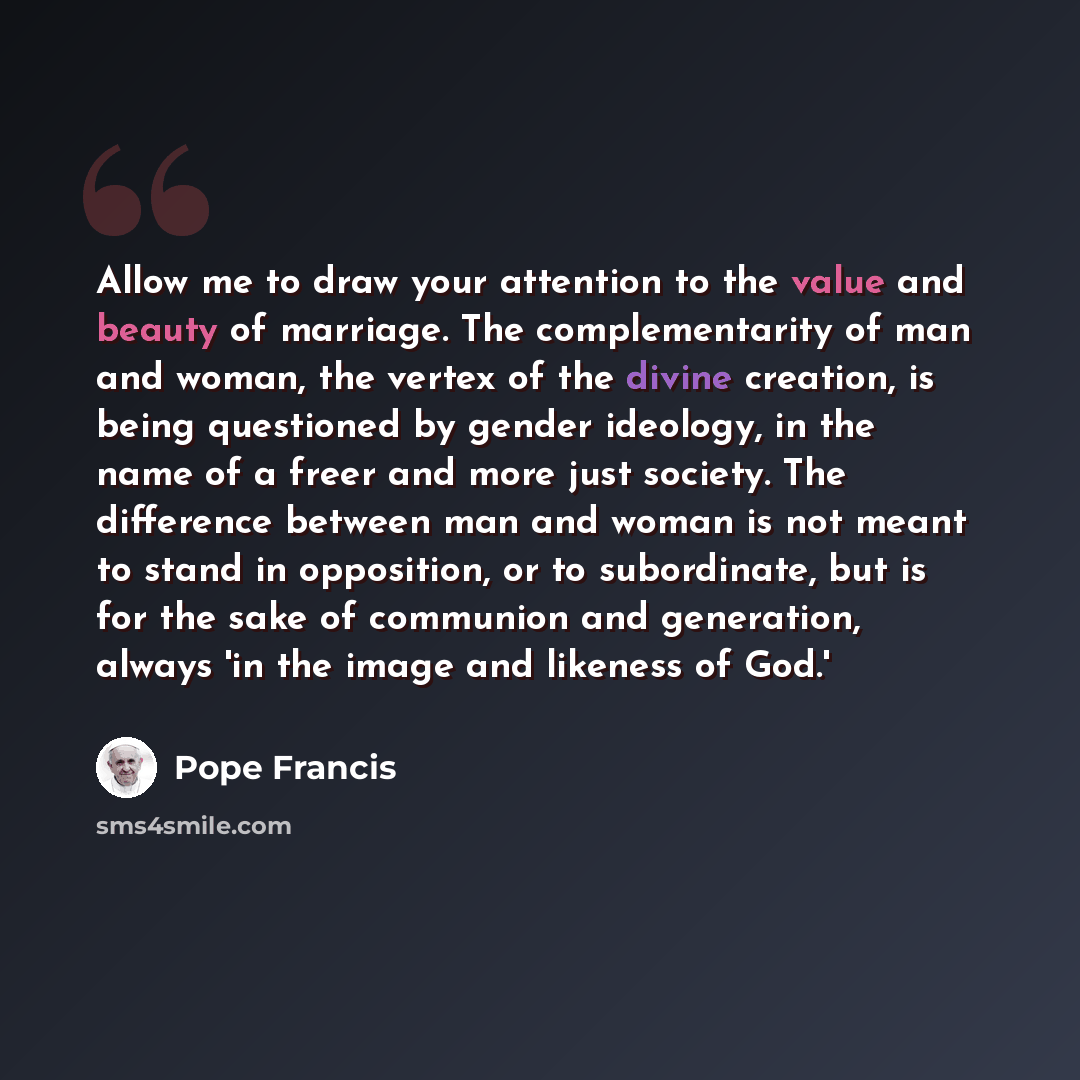 “Allow me to draw your attention to the value and beauty of marriage. The complementarity of man and woman, the vertex of the divine creation, is being questioned by gender ideology, in the name of a freer and more just society. The difference between man and woman is not meant to stand in…” quote by Pope Francis