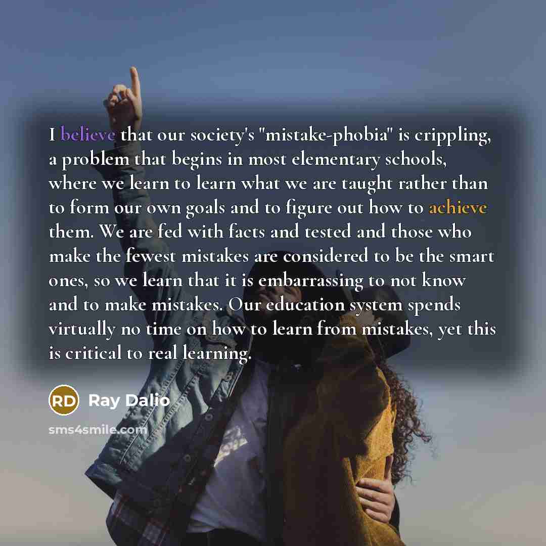 “I believe that our society's "mistake-phobia" is crippling, a problem that begins in most elementary schools, where we learn to learn what we are taught rather than to form our own goals and to figure out how to achieve them. We are fed with facts and tested and those who make the fewest mistakes…” quote by Ray Dalio