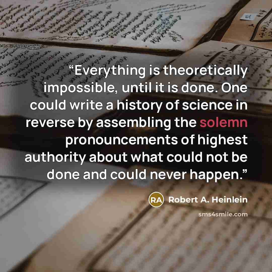 “Everything is theoretically impossible, until it is done. One could write a history of science in reverse by assembling the solemn pronouncements of highest authority about what could not be done and could never happen.” quote by Robert A. Heinlein