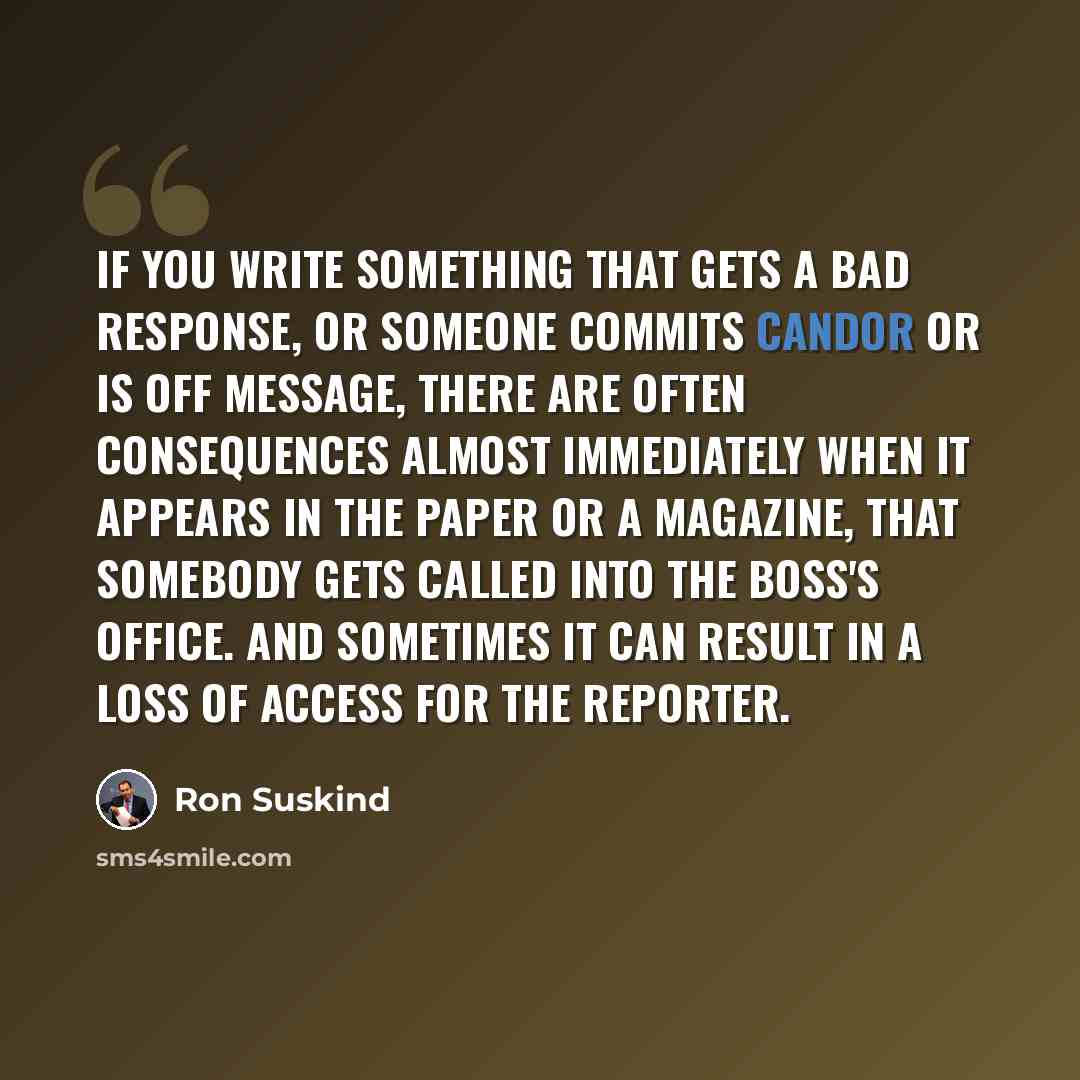 “If you write something that gets a bad response, or someone commits candor or is off message, there are often consequences almost immediately when it appears in the paper or a magazine, that somebody gets called into the boss's office. And sometimes it can result in a loss of access for the…” quote by Ron Suskind