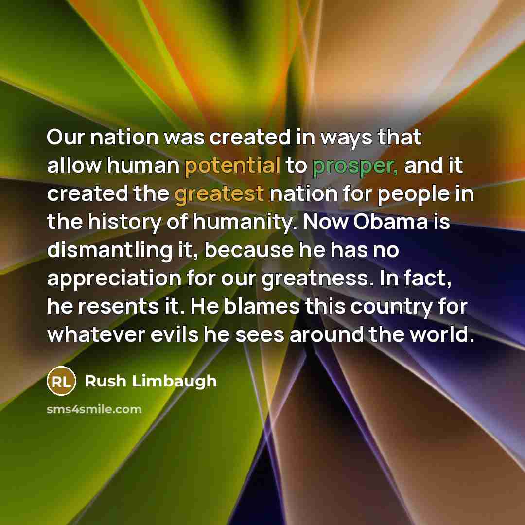 “Our nation was created in ways that allow human potential to prosper, and it created the greatest nation for people in the history of humanity. Now Obama is dismantling it, because he has no appreciation for our greatness. In fact, he resents it. He blames this country for whatever evils he sees…” quote by Rush Limbaugh