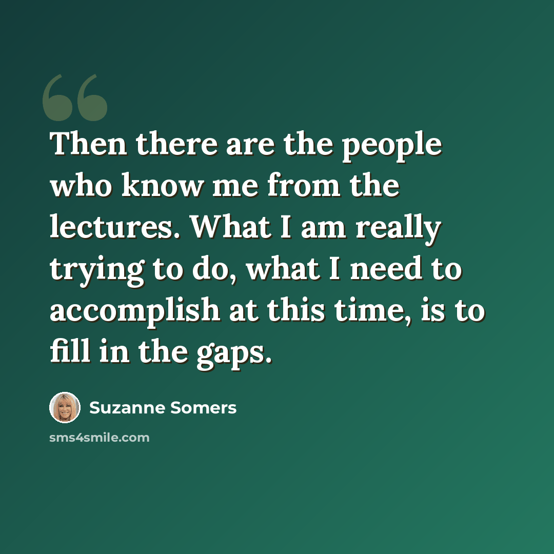“Then there are the people who know me from the lectures. What I am really trying to do, what I need to accomplish at this time, is to fill in the gaps.” quote by Suzanne Somers