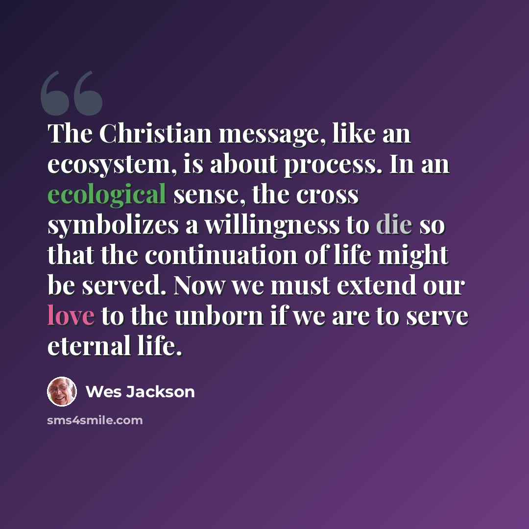 “The Christian message, like an ecosystem, is about process. In an ecological sense, the cross symbolizes a willingness to die so that the continuation of life might be served. Now we must extend our love to the unborn if we are to serve eternal life.” quote by Wes Jackson