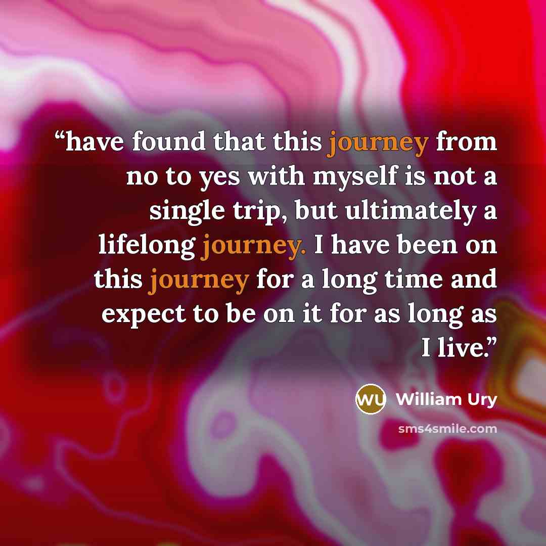 “have found that this journey from no to yes with myself is not a single trip, but ultimately a lifelong journey. I have been on this journey for a long time and expect to be on it for as long as I live.” quote by William Ury