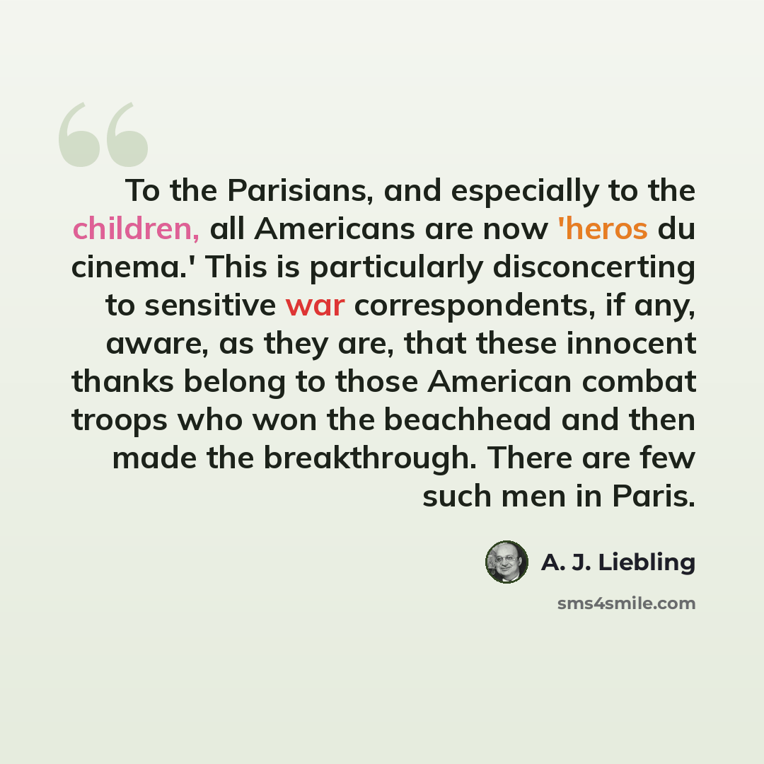 “To the Parisians, and especially to the children, all Americans are now 'heros du cinema.' This is particularly disconcerting to sensitive war correspondents, if any, aware, as they are, that these innocent thanks belong to those American combat troops who won the beachhead and then made the…” quote by A. J. Liebling