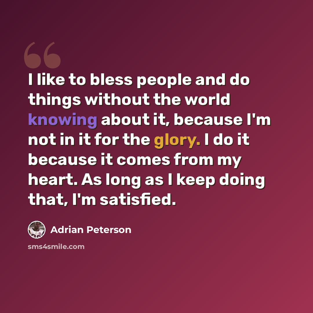 “I like to bless people and do things without the world knowing about it, because I'm not in it for the glory. I do it because it comes from my heart. As long as I keep doing that, I'm satisfied.” quote by Adrian Peterson