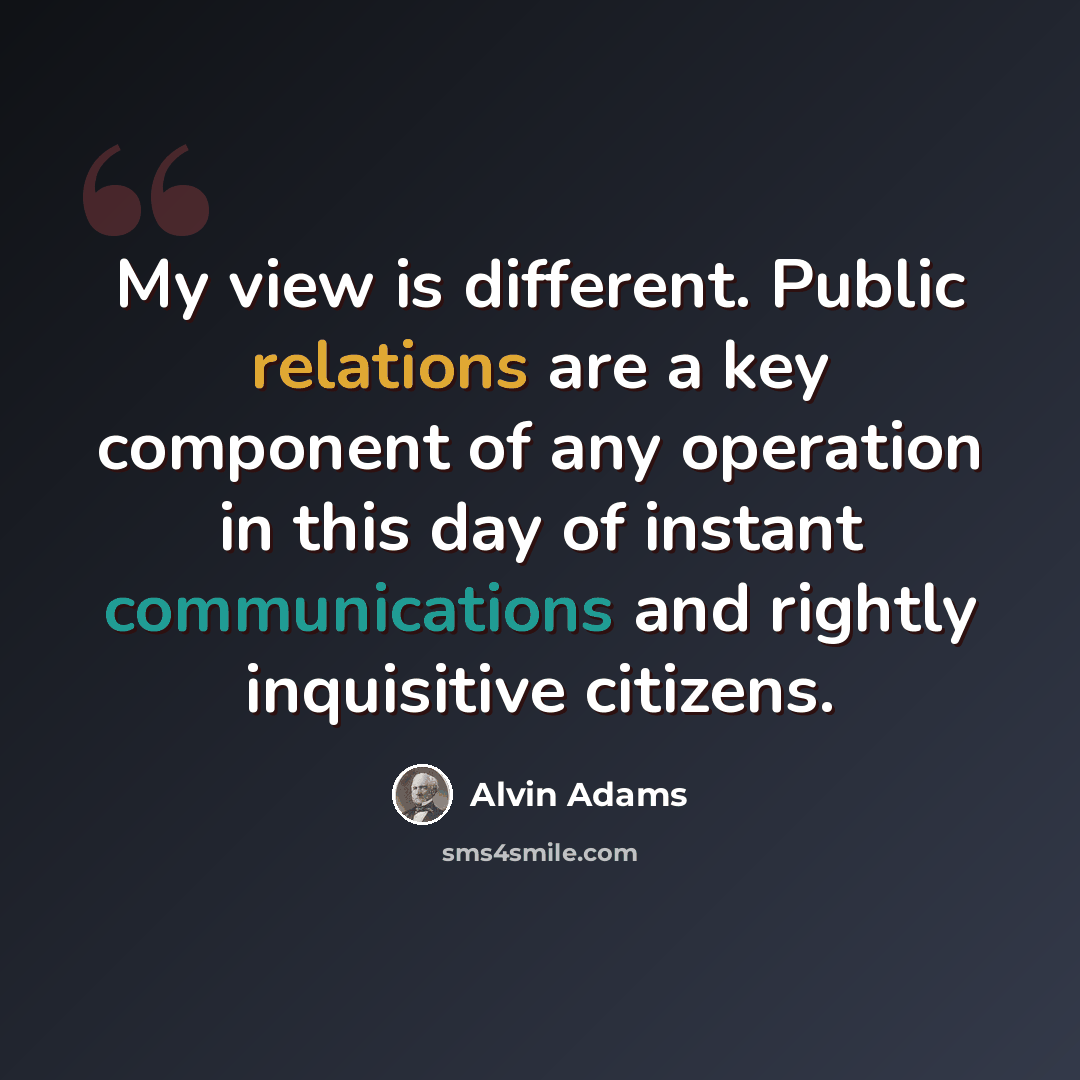 “My view is different. Public relations are a key component of any operation in this day of instant communications and rightly inquisitive citizens.” quote by Alvin Adams