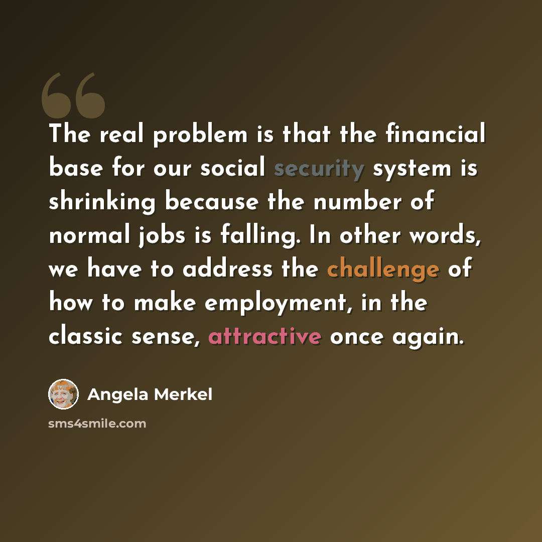 “The real problem is that the financial base for our social security system is shrinking because the number of normal jobs is falling. In other words, we have to address the challenge of how to make employment, in the classic sense, attractive once again.” quote by Angela Merkel