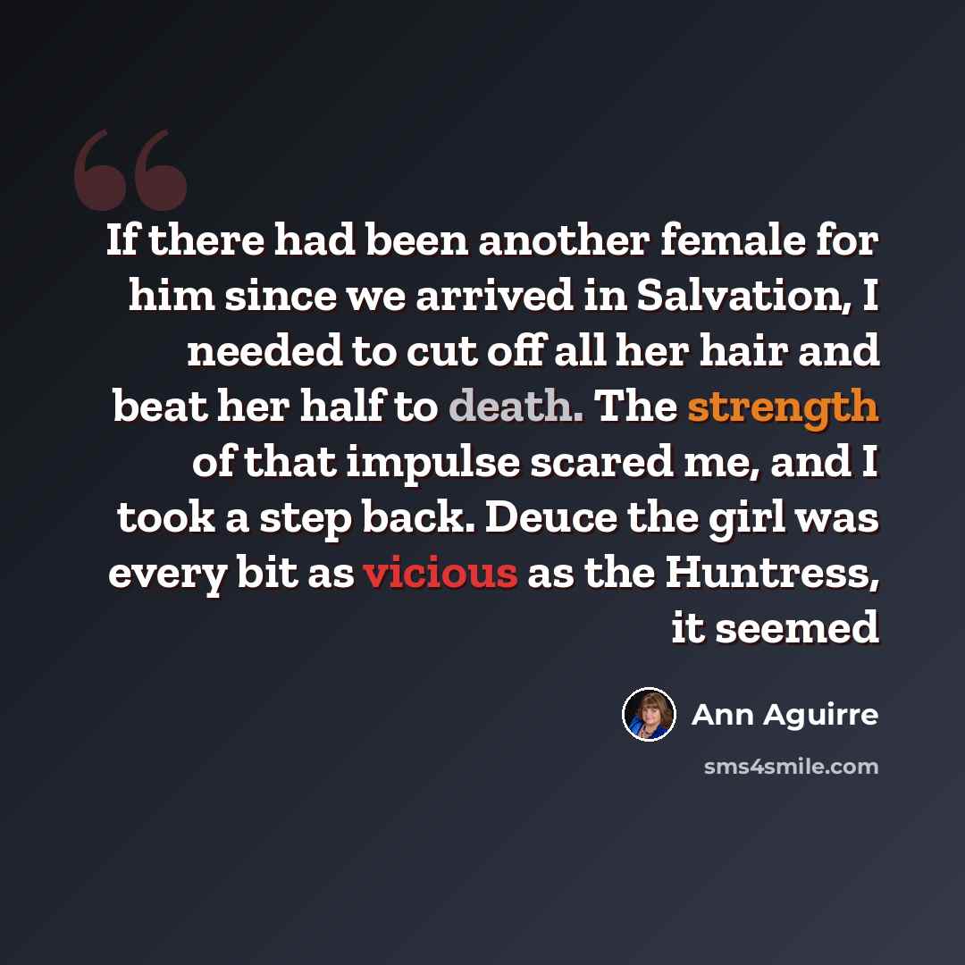 “If there had been another female for him since we arrived in Salvation, I needed to cut off all her hair and beat her half to death. The strength of that impulse scared me, and I took a step back. Deuce the girl was every bit as vicious as the Huntress, it seemed” quote by Ann Aguirre