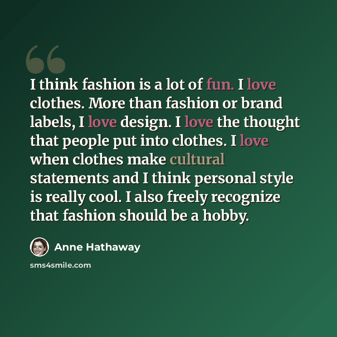 “I think fashion is a lot of fun. I love clothes. More than fashion or brand labels, I love design. I love the thought that people put into clothes. I love when clothes make cultural statements and I think personal style is really cool. I also freely recognize that fashion should be a hobby.” quote by Anne Hathaway