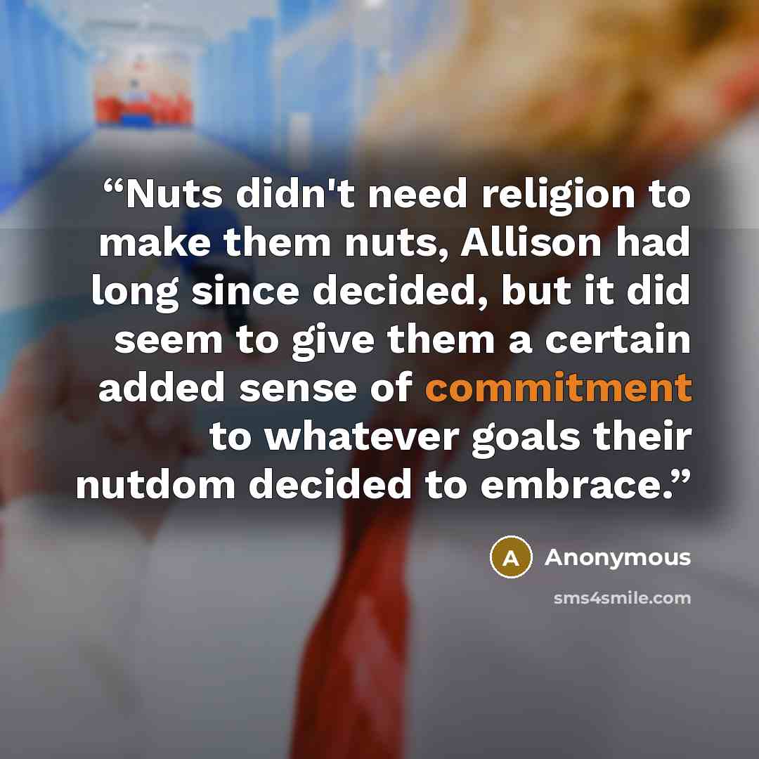 “Nuts didn't need religion to make them nuts, Allison had long since decided, but it did seem to give them a certain added sense of commitment to whatever goals their nutdom decided to embrace.” quote by Anonymous