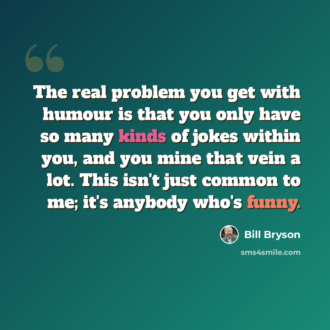 “The real problem you get with humour is that you only have so many kinds of jokes within you, and you mine that vein a lot. This isn't just common to me; it's anybody who's funny.” quote by Bill Bryson