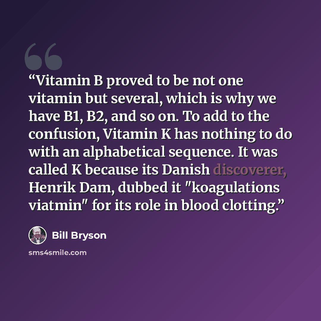 “Vitamin B proved to be not one vitamin but several, which is why we have B1, B2, and so on. To add to the confusion, Vitamin K has nothing to do with an alphabetical sequence. It was called K because its Danish discoverer, Henrik Dam, dubbed it "koagulations viatmin" for its role in blood clotting.” quote by Bill Bryson