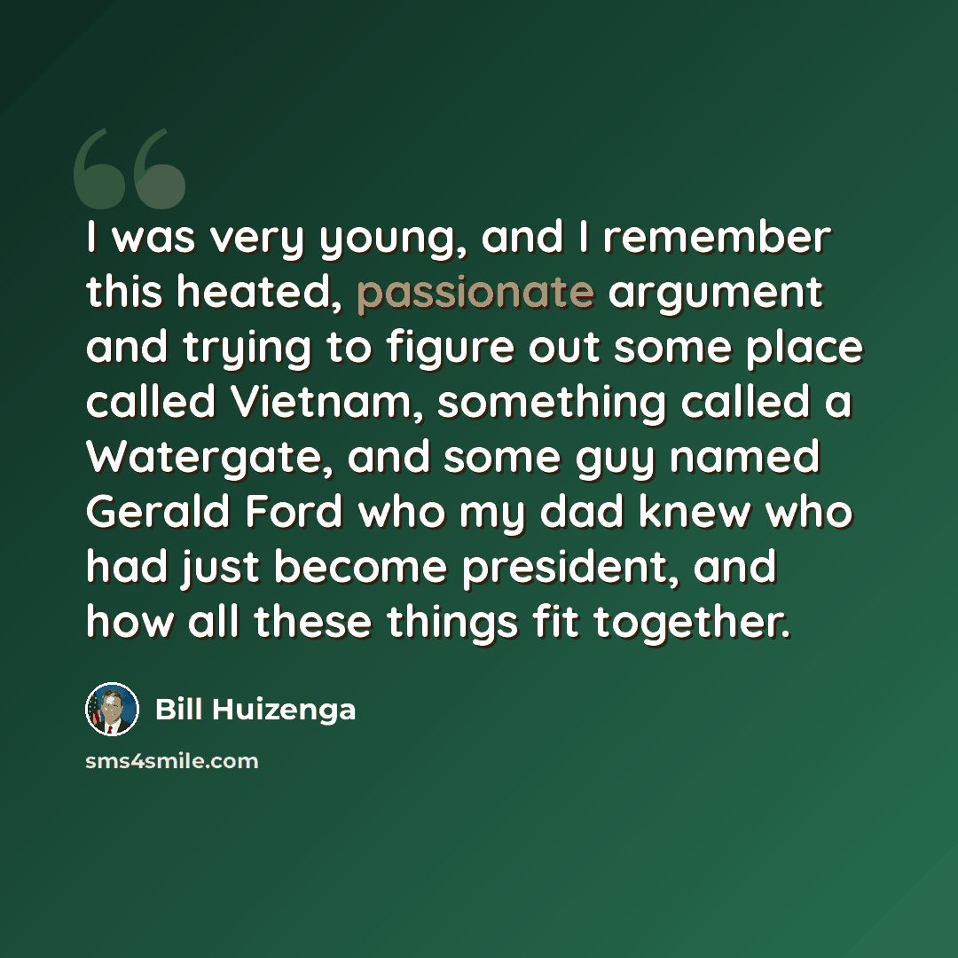 “I was very young, and I remember this heated, passionate argument and trying to figure out some place called Vietnam, something called a Watergate, and some guy named Gerald Ford who my dad knew who had just become president, and how all these things fit together.” quote by Bill Huizenga