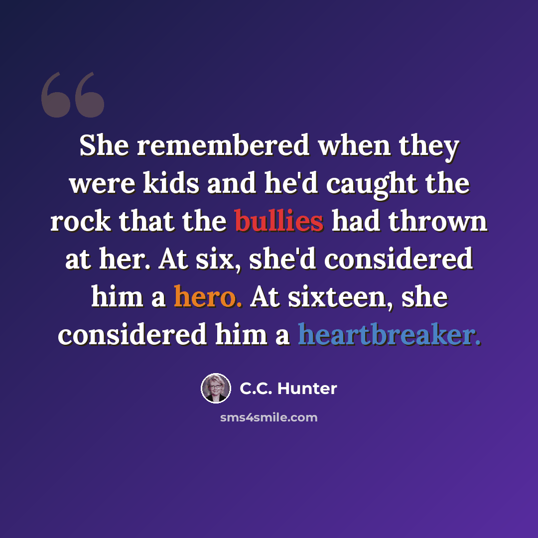“She remembered when they were kids and he'd caught the rock that the bullies had thrown at her. At six, she'd considered him a hero. At sixteen, she considered him a heartbreaker.” quote by C.C. Hunter