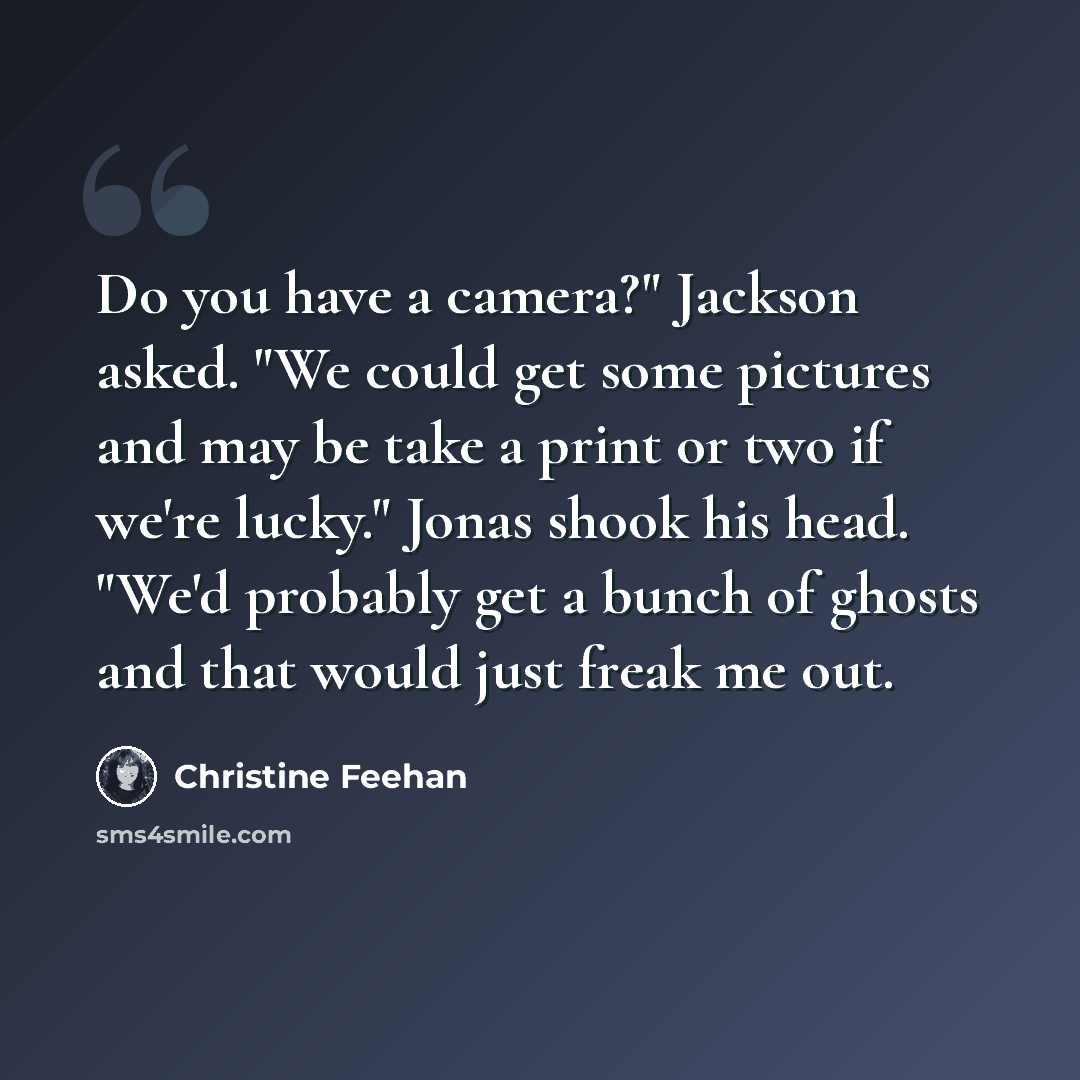 “Do you have a camera?" Jackson asked. "We could get some pictures and may be take a print or two if we're lucky." Jonas shook his head. "We'd probably get a bunch of ghosts and that would just freak me out.” quote by Christine Feehan