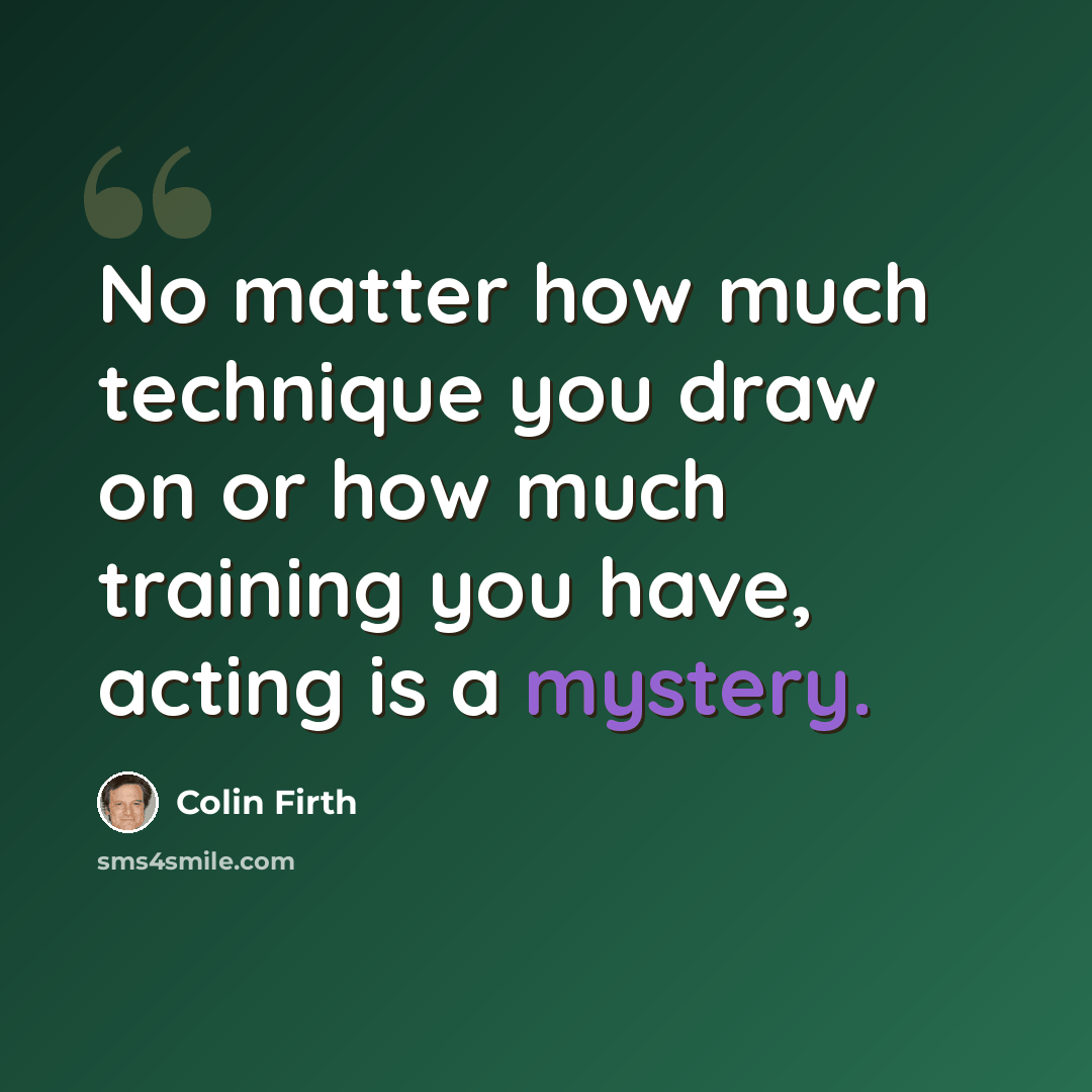 “No matter how much technique you draw on or how much training you have, acting is a mystery.” quote by Colin Firth