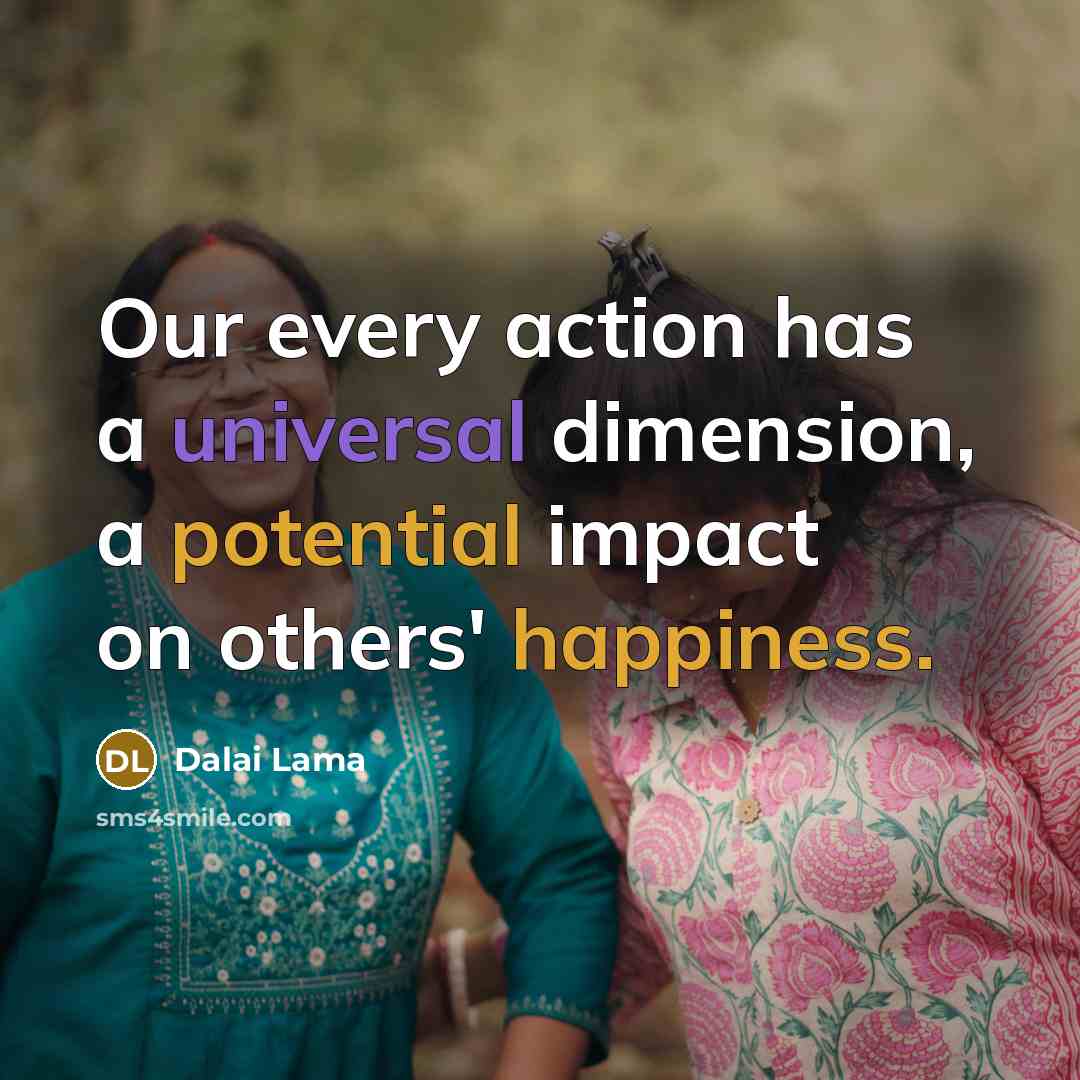 “Our every action has a universal dimension, a potential impact on others' happiness.” quote by Dalai Lama