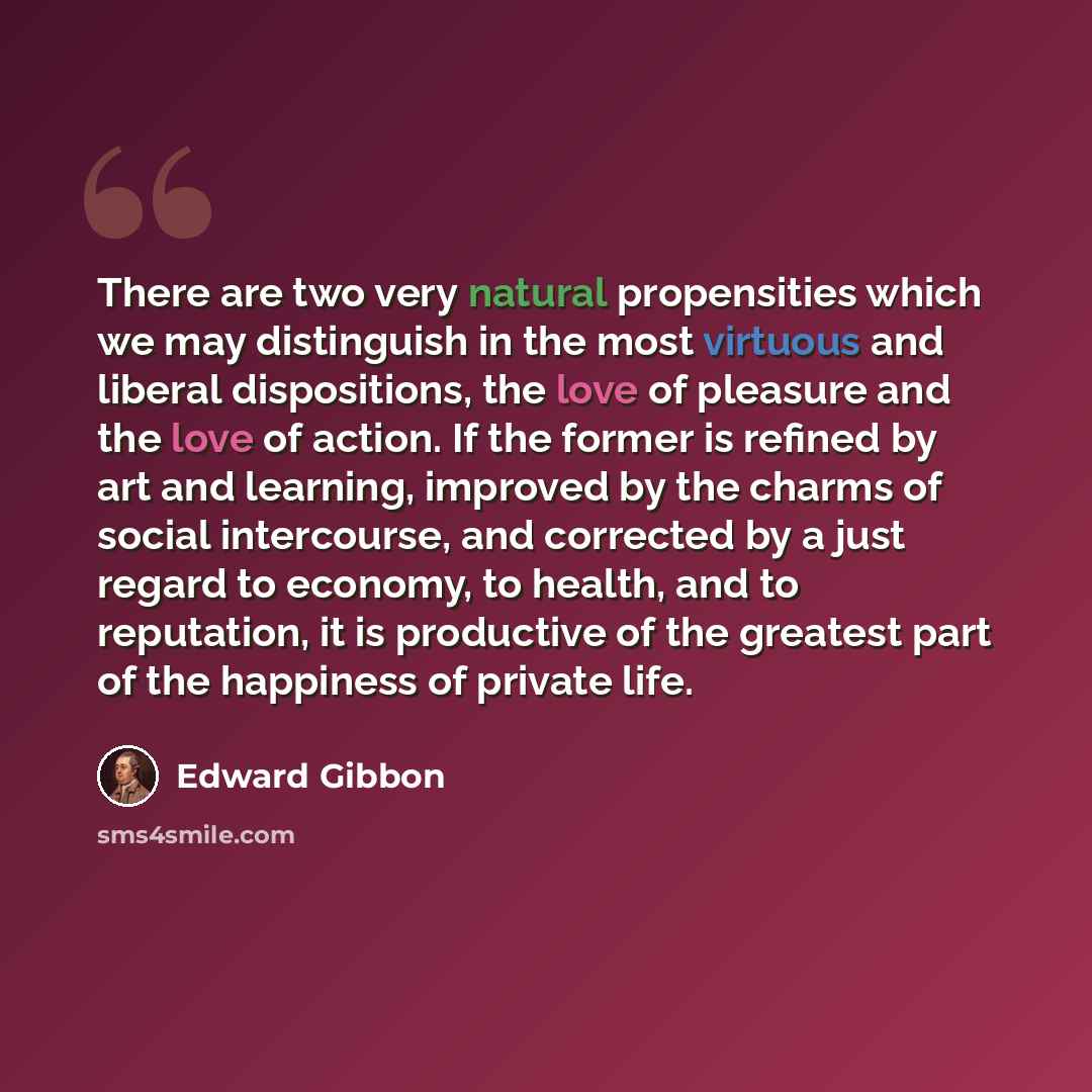 “There are two very natural propensities which we may distinguish in the most virtuous and liberal dispositions, the love of pleasure and the love of action. If the former is refined by art and learning, improved by the charms of social intercourse, and corrected by a just regard to economy, to…” quote by Edward Gibbon